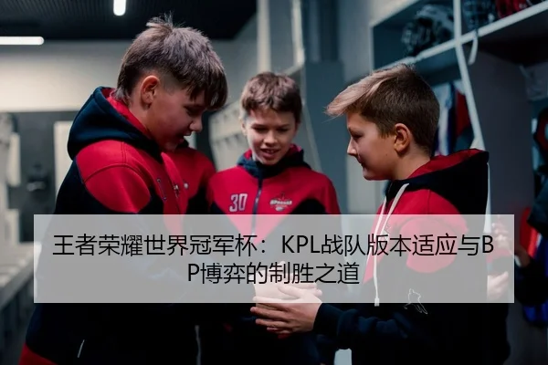 王者荣耀世界冠军杯：KPL战队版本适应与BP博弈的制胜之道