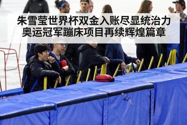 朱雪莹世界杯双金入账尽显统治力 奥运冠军蹦床项目再续辉煌篇章